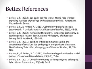 Bettez References
• Bettez, S. C. (2012). But don’t call me white: Mixed race women
exposing nuances of privilege and oppression politics. Rotterdam,
Netherlands: Sense.
• Bettez, S. C., & Hytten, K. (2013). Community building in social
justice work: A critical approach. Educational Studies, 29(1), 45-66.
• Bettez, S. C. (2012). Navigating the guilt vs. innocence dichotomy in
teaching social justice. South Atlantic Philosophy of Education
Society 2011 Yearbook, 169-181.
• Bettez, S. C. (2011). Building critical communities amid the
uncertainty of social justice pedagogy in the graduate classroom.
The Review of Education, Pedagogy, and Cultural Studies, 33, 76–
106.
• Hytten, K., & Bettez, S. C. (2011). Understanding education for social
justice. Educational Foundations, 25(1–2), 7–24.
• Bettez, S. C. (2011). Critical community building: Beyond belonging.
Educational Foundations, 25(3–4), 3–19.
 
