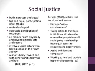 Social Justice
• both a process and a goal
• full and equal participation
of all groups
• mutually shaped
• equitable distribution of
resources
• all members are physically
and psychologically safe
and secure
• involves social actors who
have a sense of their own
agency
• responsibility toward and
with others and society as
a whole
(Bell, 2007, p. 3).
Rendón (2009) explains that
social justice involves:
• Having a “critical
consciousness”
• Taking action to transform
institutional structures to
ensure that people from all
social group memberships
have equal access to
resources and opportunities
• Acting with love and
compassion
• Working to heal and provide
hope for all people (p. 10)
 