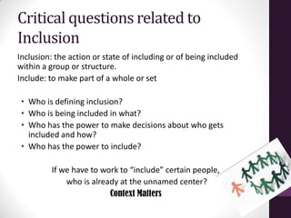 Critical questions related to
Inclusion
Inclusion: the action or state of including or of being included
within a group or structure.
Include: to make part of a whole or set
• Who is defining inclusion?
• Who is being included in what?
• Who has the power to make decisions about who gets
included and how?
• Who has the power to include?
If we have to work to “include” certain people,
who is already at the unnamed center?
Context Matters
 
