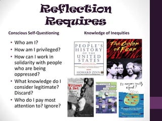 Reflection
Requires
Conscious Self-Questioning
• Who am I?
• How am I privileged?
• How can I work in
solidarity with people
who are being
oppressed?
• What knowledge do I
consider legitimate?
Discard?
• Who do I pay most
attention to? Ignore?
Knowledge of Inequities
 
