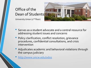 Office of the
Dean of Students
• Serves as a student advocate and a central resource for
addressing student issues and concerns
• Policy clarification, conflict resolution, grievance
procedures, confidential consultations, and crisis
intervention
• Adjudicates academic and behavioral violations through
the campus judiciary
• http://www.uncw.edu/odos
University Union (2nd floor)
 