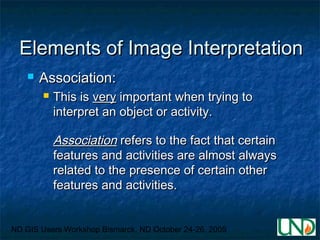 ND GIS Users Workshop Bismarck, ND October 24-26, 2005
Elements of Image InterpretationElements of Image Interpretation
 Association:Association:
 This isThis is veryvery important when trying toimportant when trying to
interpret an object or activity.interpret an object or activity.
AssociationAssociation refers to the fact that certainrefers to the fact that certain
features and activities are almost alwaysfeatures and activities are almost always
related to the presence of certain otherrelated to the presence of certain other
features and activities.features and activities.
 