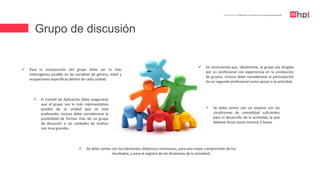 Grupo de discusión
| Certificación en Evaluación e Intervención en Riesgo Psicosocial
 Para la composición del grupo debe ser lo más
heterogénea posible en las variables de género, edad y
ocupaciones específicas dentro de cada unidad.
 El Comité de Aplicación debe asegurarse
que el grupo sea lo más representativo
posible de la unidad que se está
analizando, incluso debe considerarse la
posibilidad de formar más de un grupo
de discusión si las unidades de análisis
son muy grandes.
 Se recomienda que, idealmente, el grupo sea dirigido
por un profesional con experiencia en la conducción
de grupos; incluso debe considerarse la participación
de un segundo profesional como apoyo a la actividad.
 Se debe contar con los elementos didácticos necesarios, para una mejor comprensión de los
resultados, y para el registro de las dinámicas de la actividad.
 Se debe contar con un espacio con las
condiciones de comodidad suficientes
para el desarrollo de la actividad, la que
debiese durar como mínimo 2 horas.
 