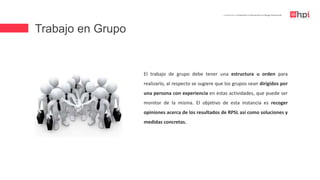 Trabajo en Grupo
| Certificación en Evaluación e Intervención en Riesgo Psicosocial
El trabajo de grupo debe tener una estructura u orden para
realizarlo, al respecto se sugiere que los grupos sean dirigidos por
una persona con experiencia en estas actividades, que puede ser
monitor de la misma. El objetivo de esta instancia es recoger
opiniones acerca de los resultados de RPSL así como soluciones y
medidas concretas.
 