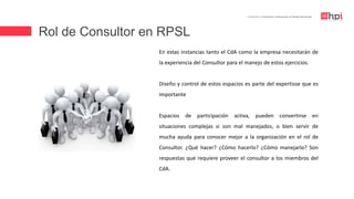Rol de Consultor en RPSL
| Certificación en Evaluación e Intervención en Riesgo Psicosocial
En estas instancias tanto el CdA como la empresa necesitarán de
la experiencia del Consultor para el manejo de estos ejercicios.
Diseño y control de estos espacios es parte del expertisse que es
importante
Espacios de participación activa, pueden convertirse en
situaciones complejas si son mal manejados, o bien servir de
mucha ayuda para conocer mejor a la organización en el rol de
Consultor. ¿Qué hacer? ¿Cómo hacerlo? ¿Cómo manejarlo? Son
respuestas que requiere proveer el consultor a los miembros del
CdA.
 