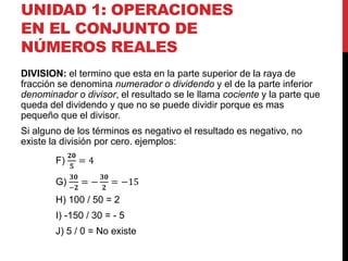 UNIDAD 1: OPERACIONES
EN EL CONJUNTO DE
NÚMEROS REALES
DIVISION: el termino que esta en la parte superior de la raya de
fracción se denomina numerador o dividendo y el de la parte inferior
denominador o divisor, el resultado se le llama cociente y la parte que
queda del dividendo y que no se puede dividir porque es mas
pequeño que el divisor.
Si alguno de los términos es negativo el resultado es negativo, no
existe la división por cero. ejemplos:
F)
𝟐𝟎
𝟓
= 4
G)
𝟑𝟎
−𝟐
= −
𝟑𝟎
𝟐
= −15
H) 100 / 50 = 2
I) -150 / 30 = - 5
J) 5 / 0 = No existe
 