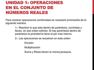 UNIDAD 1: OPERACIONES
EN EL CONJUNTO DE
NÚMEROS REALES
Para resolver operaciones combinadas es necesario priorizarlas de la
siguiente manera:
1-. Resolver lo que esta dentro de paréntesis, corchetes y
llaves, en ese orden estricto. Si hay paréntesis dentro de
paréntesis la prioridad la tiene el par mas interno.
2-. Las operaciones se resuelven en este orden:
División
Multiplicación
Suma y Resta tienen la misma jerarquía.
 
