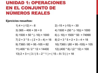 UNIDAD 1: OPERACIONES
EN EL CONJUNTO DE
NÚMEROS REALES
Ejercicios resueltos:
1) 4 + (-12) = - 8 2) -15 + (-15) = - 30
3) 365 – 400 + 35 = 0 4) 1500 + (50 * (- 10)) = 1000
5) 1500 + 50 * (- 10) = 1000 6) (- 10) + 1500 * 50 = 74990
7) 2 + 3 * 5 – ( 2 + 3 – 4) = 16 8) 2 + 3 * 5 + 2 + 3 – 4 = 18
9) 7360 / 80 + 95 -105 = 82 10) 7360 / (80 + 95 -105) = 105
11) 400 * 6 / 2 * 12 = 14400 12) (400 * 6) / (2 * 12) = 100
13) 2 + 3 + ( 3 / ( 5 – 2 * 1 ) + ( 15 – 9 / 3 ) ) = 18
 