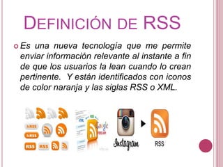 DEFINICIÓN DE RSS
 Es una nueva tecnología que me permite
enviar información relevante al instante a fin
de que los usuarios la lean cuando lo crean
pertinente. Y están identificados con iconos
de color naranja y las siglas RSS o XML.
 