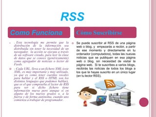 RSS
 - Esta tecnología me permite que la
distribución de la información sea
distribuida sin tener la necesidad de un
navegador, la acción se ejecuta a través
de un software creado, para leer la clase
de datos que se conoce (genéricamente)
como agregador de noticias o lector de
Feeds.
 - Cada URL, lleva a un fichero XML (este
XML, es muy importante y muy utilizado,
ya que es como tener cuerdas vocales
para hablar y el RSS o HTML son los
distintos lenguajes que podemos hablar),
que es el que comprueba el lector de RSS
para ver si dicho fichero tiene
información nueva pero aunque sí en
alguno de los nuevos grados o, a la
fuerza y de forma autónoma, cuando uno
comienza a trabajar de programador.
 Se puede suscribir al RSS de una página
web o blog, y empezarás a recibir, a partir
de ese momento y directamente en tu
ordenador (computadora), todas las nuevas
noticias que se publiquen en esa página
web o blog, sin necesidad de visitar la
página web. Si te suscribes a varios blogs,
recibirás las noticias de todos los blogs a
los que te hayas suscrito en un único lugar
(en tu lector RSS).
Como Funciona Cómo Suscribirse
 