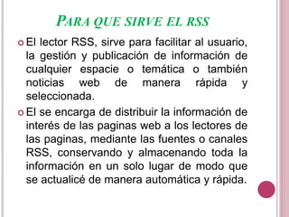 PARA QUE SIRVE EL RSS
 El lector RSS, sirve para facilitar al usuario,
la gestión y publicación de información de
cualquier espacie o temática o también
noticias web de manera rápida y
seleccionada.
 El se encarga de distribuir la información de
interés de las paginas web a los lectores de
las paginas, mediante las fuentes o canales
RSS, conservando y almacenando toda la
información en un solo lugar de modo que
se actualicé de manera automática y rápida.
 