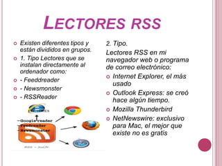 LECTORES RSS
 Existen diferentes tipos y
están divididos en grupos.
 1. Tipo Lectores que se
instalan directamente al
ordenador como:
 - Feeddreader
 - Newsmonster
 - RSSReader
2. Tipo.
Lectores RSS en mi
navegador web o programa
de correo electrónico:
 Internet Explorer, el más
usado
 Outlook Express: se creó
hace algún tiempo.
 Mozilla Thunderbird
 NetNewswire: exclusivo
para Mac, el mejor que
existe no es gratis
 