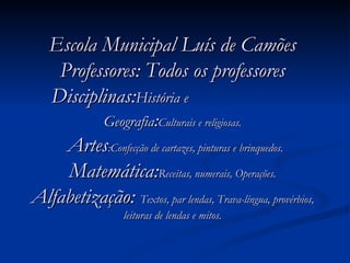 Escola Municipal Luís de Camões Professores: Todos os professores Disciplinas: História e  Geografia : Culturais e religiosas.  Artes :Confecção de cartazes, pinturas e brinquedos.  Matemática: Receitas, numerais, Operações.  Alfabetização:  Textos, par lendas, Trava-língua, provérbios, leituras de lendas e mitos. 