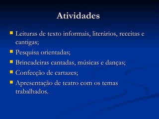 Atividades  Leituras de texto informais, literários, receitas e cantigas; Pesquisa orientadas; Brincadeiras cantadas, músicas e danças; Confecção de cartazes; Apresentação de teatro com os temas trabalhados. 