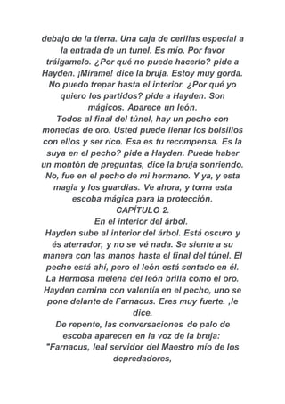 debajo de la tierra. Una caja de cerillas especial a
la entrada de un tunel. Es mío. Por favor
tráigamelo. ¿Por qué no puede hacerlo? pide a
Hayden. ¡Mírame! dice la bruja. Estoy muy gorda.
No puedo trepar hasta el interior. ¿Por qué yo
quiero los partidos? pide a Hayden. Son
mágicos. Aparece un león.
Todos al final del túnel, hay un pecho con
monedas de oro. Usted puede llenar los bolsillos
con ellos y ser rico. Esa es tu recompensa. Es la
suya en el pecho? pide a Hayden. Puede haber
un montón de preguntas, dice la bruja sonriendo.
No, fue en el pecho de mi hermano. Y ya, y esta
magia y los guardias. Ve ahora, y toma esta
escoba mágica para la protección.
CAPÍTULO 2.
En el interior del árbol.
Hayden sube al interior del árbol. Está oscuro y
és aterrador, y no se vé nada. Se siente a su
manera con las manos hasta el final del túnel. El
pecho está ahí, pero el león está sentado en él.
La Hermosa melena del león brilla como el oro.
Hayden camina con valentía en el pecho, uno se
pone delante de Farnacus. Eres muy fuerte. ,le
dice.
De repente, las conversaciones de palo de
escoba aparecen en la voz de la bruja:
"Farnacus, leal servidor del Maestro mío de los
depredadores,
 