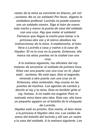 rostro de la reina se convierte en blanco, ¡oh no!
, exclama. No es un soldado! Por favor, dígame la
verdadera profecía! Lucinda no puede casarse
con un soldado común. Siga el león de nuevo
esta noche y marca la puerta de casa del soldado
con una cruz. Hay que matar al soldado!
Farnacus que llegue la noche para tomar a la
princesa otra vez y el siervo obedece las
instrucciones de la reina. A medianoche, el león
lleva a Lucinda a casa y vuelve a la casa de
Hayden. Él ve la cruz en la puerta. Entonces, ella
marca las otras puertas en la ciudad con una
cruz.
A la mañana siguiente, los oficiales del rey
trataron de encontrar al soldado de primera hora.
Ellos ven una puerta con una cruz en él. ¡Aquí
está! , exclama. No está aquí, dice el segundo,
mirando a otra puerta con una cruz en él.
Entonces, ellos entienden. Hay cruces en las
puertas de muchos. Los agentes de cambio y
decirle al rey y la reina. Esto es terrible! grita el
rey, furioso. A mí nadie me engaña! Pero la
malvada reina tiene otra idea. Esta vez, ella hace
un pequeño agujero en el bolsillo de la chaqueta
de Lucinda.
Hayden está en prisión. Esa noche, el león toma
a la princesa A Hayden otra vez. Las caídas de
arena del bolsillo del lucinda y allí son un rastro
a la casa del soldado. A la mañana siguiente. Los
 