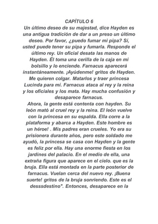 CAPÍTULO 6
Un último deseo de su majestad, dice Hayden es
una antigua tradición de dar a un preso un último
deseo. Por favor, ¿puedo fumar mi pipa? Sí,
usted puede tener su pipa y fumarla. Responde el
último rey. Un oficial desata las manos de
Hayden. Él toma una cerilla de la caja en mi
bolsillo y lo enciende. Farnacus aparecerá
instantáneamente. ¡Ayúdenme! gritos de Hayden.
Me quieren colgar. Matarlos y traer princesa
Lucinda para mí. Farnacus ataca al rey y la reina
y los oficiales y los mata. Hay mucha confusión y
desaparece farnacus.
Ahora, la gente está contenta con hayden. Su
león mató al cruel rey y la reina. El león vuelve
con la princesa en su espalda. Ella corre a la
plataforma y abarca a Hayden. Este hombre es
un héroe! . Mis padres eran crueles. Yo era su
prisionera durante años, pero este soldado me
ayudó, la princesa se casa con Hayden y la gente
es feliz por ella. Hay una enorme fiesta en los
jardines del palacio. En el medio de ella, una
extraña figura que aparece en el cielo. que es la
bruja. Ella está montada en la parte posterior de
farnacus. Vuelan cerca del nuevo rey. ¡Buena
suerte! gritos de la bruja sonriendo. Este es el
desssdestino". Entonces, desaparece en la
 