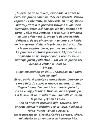 ¡Nunca! Yo no te quiero, responde la princesa.
Pero eso puede cambiar, dice el asistente. Puedo
esperar. El asistente se convierte en un águila de
nuevo y lleva a la princesa Rowena a una torre
magnífica, cerca del palacio. No hay puerta de la
torre, y sólo una ventana, por lo que la princesa
es una prisionera. El mago le da una comida
deliciosa, de los sirvientes, y un loro que habla
de la empresa. Visita a la princesa todos los días
y le trae regalos caros, pero es muy infeliz…
La princesa continúa prisionera. El príncipe se
convierte en un sospechoso. Lorenzo es un
príncipe joven y atractivo... Tal vez se puede ver
desde la ventan a Lorenzo.
Piensa.
¿Está enamorada de él?... Tengo que mandarlo
lejos de aquí.
El rey envía al príncipe a otro palacio. Lorenzo se
siente feliz de conocer nuevos lugares. Un día,
llega a Lamar.Bienvenido a nuestro palacio,
dicen el rey y la reina. Gracias, dice el príncipe.
En la sala, el ve un retrato de una bella chica en
la pared. ¿Quién es ella?
Esa es nuestra preciosa hija, Rowena. Una
enorme águila le capturó y se la llevo, explica la
reina. Nunca volvió a palacio.
No te preocupes, dice el príncipe Lorenzo. Ahora,
mi misión es encontrar a su hermosa hija.
 