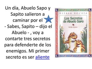 Un día, Abuelo Sapo y
Sapito salieron a
caminar por el
‐ Sabes, Sapito – dijo el
Abuelo ‐ , voy a
contarte tres secretos
para defenderte de los
enemigos. Mi primer
secreto es ser aliente
1
 