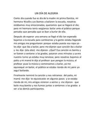 UN DÍA DE ALEGRIA
Cierto día cuando fue es día de la madre mi prima Danitza, mi
hermana Nicolle y yo íbamos a bailaren la escuela, nosotras
estábamos muy emocionadas, queríamos que se llegará el día;
pero mi hermana tenía vergüenza bailar ante el público porque
pensaba que pensaba que se iban a burlar de ella.
Después de esperar una semana se llegó el día tan esperado
bajamos a la escuela para cambiarnos y la gente estaba llegando
mis amigas me preguntaron porque estaba puesta esa ropa yo -
les dije- que iba a bailar; pero me dijeron que canción iba a bailar
y -les dije- (ota otes) -me dijeron- ¿Qué? Esa canción es bonita y
se fueron a sentarse a las gradas, pasaron unos minutos y ya era
nuestro turno yo estaba muy nerviosa; pero nosotras bajamos al
patio y mi mamá le dijo al profesor que pongan la música, el
profesor puso la música y comenzamos a bailar, yo me
equivoqué en bailar, el público se estaba riendo de mí; pero yo
seguí bailando.
Finalmente terminó la canción y nos retiramos del patio, mi
mamá -me dijo- te equivocaste en algunos pasos y se estaba
riendo de mí, mis amigas vinieron a verme y -me dijeron- que
baile muy bonito y nos fuimos juntas a sentarnos a las gradas a
ver a las demás participantes.
 