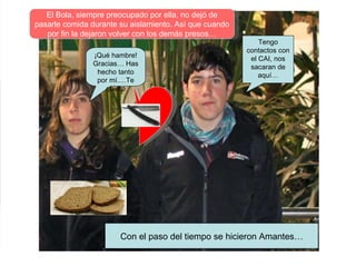 Tengo contactos con el CAI, nos sacaran de aquí… ¡Qué hambre!Gracias… Has hecho tanto por mí.…Te quiero Con el paso del tiempo se hicieron Amantes… El Bola, siempre preocupado por ella, no dejó de pasarle comida durante su aislamiento. Así que cuando por fin la dejaron volver con los demás presos… 