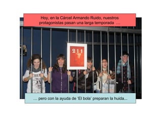 Hoy, en la Cárcel Armando Ruido, nuestros protagonistas pasan una larga temporada  … …  pero con la ayuda de ‘El bola’ preparan la huida... 