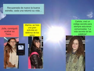 Julia, consiguió acabar su Tesis… Marina, se hizo una gran activista en defensa de los gatos Carlota, creó un código secreto para siempre estuvieran comunicadas: “La vida secreta de las palabras” Recuperada de nuevo la buena estrella, cada una retomó su vida… 