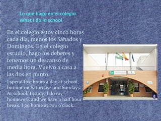 Lo que hago en el colegio
What I do in school
En el colegio estoy cinco horas
cada día, menos los Sábados y
Domingos. En el colegio
estudio, hago los deberes y
tenemos un descanso de
media hora. Vuelvo a casa a
las dos en punto.
I spend five hours a day at school,
but not on Saturdays and Sundays.
At school, I study, I do my
homework and we have a half hour
break. I go home at two o’clock.
 