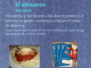El almuerzo
The lunch
Almuerzo y veo la tele a las dos en punto y a
las tres en punto comienzo a hacer el resto
de deberes.
I have lunch and I watch TV at two o’clock and I start doing
the homework at three o'clock.
 