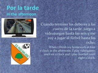 Por la tarde
In the afternoon
Cuando termino los deberes a las
cuatro de la tarde, juego a
videojuegos hasta las seis y me
voy a jugar al fútbol hasta las
ocho.
When I finish my homework at four
o’clock in the afternoon, I play videogames
until six o’clock and I play football until
eight o’clock.
 