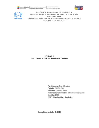 UNIDAD II
SISTEMAS Y ELEMENTOS DEL COSTO
Participante: José Mendoza
Cedula: 20.926.786
Profesor: Carlos Carucí
Saber complementario: Introducción al Costo
Sección: 2300.
PNF: Distribución y Logística
Barquisimeto, Julio de 2020
REPÚBLICA BILIVARIANA DE VENEZUELA
MINISTERIO DEL PODER POPULAR PARA LA EDUCACIÓN
UNIVERSITARIA
UNIVERSIDAD POLITÉCNICA TERRITORIAL DEL ESTADO LARA
“ANDRÉS ELOY BLANCO”
 