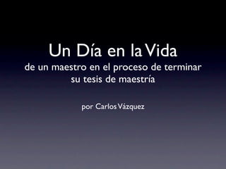 Un Día en la Vida
de un maestro en el proceso de terminar
         su tesis de maestría

            por Carlos Vázquez
 