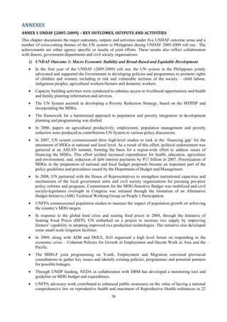 ANNEXES
ANNEX 1 UNDAF (2005-2009) – KEY OUTCOMES, OUTPUTS AND ACTIVITIES
This chapter documents the major outcomes, outputs and activities under five UNDAF outcome areas and a
number of cross-cutting themes of the UN system in Philippines during UNDAF 2005-2009 roll out. The
achievements are either agency specific or results of joint efforts. These results also reflect collaboration
with donors, government departments and civil society organisations.
    1) UNDAF Outcome 1: Macro Economic Stability and Broad-Based and Equitable Development
    •   In the first year of the UNDAF (2005-2009) roll out, the UN system in the Philippines jointly
        advocated and supported the Government in developing policies and programmes to promote rights
        of children and women, including at risk and vulnerable sections of the society – child labour,
        indigenous peoples, agricultural workers/farmers and domestic workers.
    •   Capacity building activities were conducted to enhance access to livelihood opportunities and health
        and family planning information and services.
    •   The UN System assisted in developing a Poverty Reduction Strategy, based on the MTPDP and
        incorporating the MDGs.
    •   The framework for a harmonized approach to population and poverty integration in development
        planning and programming was drafted.
    •   In 2006, papers on agricultural productivity, employment, population management and poverty
        reduction were produced as contributions UN System to various policy discussions.
    •   In 2007, UN system commissioned three high-level studies to look at the ‘financing gap’ for the
        attainment of MDGs at national and local level. As a result of this effort, political endorsement was
        garnered at an ASEAN summit, forming the basis for a region-wide effort to address issues of
        financing the MDGs. This effort yielded increased expenditures for health, education, agriculture
        and environment, and, reduction of debt interest payments by P17 billion in 2007. Prioritization of
        MDGs in the preparation of national and local budget proposals became an important part of the
        policy guidelines and procedures issued by the Department of Budget and Management.
    •   In 2008, UN partnered with the House of Representatives to strengthen institutional capacities and
        mechanisms of the local government units and civil society organizations for pursuing pro-poor
        policy reforms and programs. Commitment for the MDG-Sensitive Budget was mobilized and civil
        society-legislature oversight in Congress was initiated through the formation of an Alternative
        Budget Initiative (ABI) Technical Working Group on People’s Participation.
    •   UNFPA commissioned population studies to measure the impact of population growth on achieving
        the country’s MDG targets.
    •   In response to the global food crisis and soaring food prices in 2008, through the Initiative of
        Soaring Food Prices (ISFP), UN embarked on a project to increase rice supply by improving
        farmers’ capability in adopting improved rice production technologies. The initiative also developed
        some small-scale irrigation facilities.
    •   In 2009, along with ADB and DOLE, ILO organized a high level forum on responding to the
        economic crisis – Coherent Policies for Growth in Employment and Decent Work in Asia and the
        Pacific.
    •   The MDG-F joint programming on Youth, Employment and Migration convened provincial
        consultations to gather key issues and identify existing policies, programmes and potential partners
        for possible linkages.
    •   Through UNDP funding, NEDA in collaboration with DBM has developed a monitoring tool and
        guideline on MDG budget and expenditures.
    •   UNFPA advocacy work contributed to enhanced public awareness on the value of having a national
        comprehensive law on reproductive health and enactment of Reproductive Health ordinances in 22
                                                     38
 