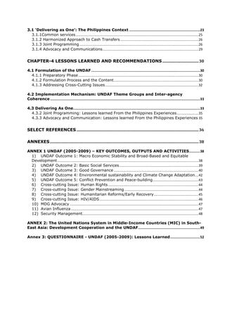 3.1 ‘Delivering as One’: The Philippines Context ....................................................................... 23
  3.1.1Common services ................................................................................................................................. 25
  3.1.2 Harmonized Approach to Cash Transfers .................................................................................. 26
  3.1.3 Joint Programming ............................................................................................................................. 26
  3.1.4 Advocacy and Communications..................................................................................................... 29


CHAPTER-4 LESSONS LEARNED AND RECOMMENDATIONS ...................................... 30

4.1 Formulation of the UNDAF ............................................................................................................. 30
  4.1.1 Preparatory Phase .............................................................................................................................. 30
  4.1.2 Formulation Process and the Content ......................................................................................... 30
  4.1.3 Addressing Cross-Cutting Issues .................................................................................................. 32

4.2 Implementation Mechanism: UNDAF Theme Groups and Inter-agency
Coherence ...................................................................................................................................................... 33

4.3 Delivering As One ............................................................................................................................... 33
  4.3.2 Joint Programming: Lessons learned From the Philippines Experiences ....................... 35
  4.3.3 Advocacy and Communication: Lessons learned From the Philippines Experiences 35


SELECT REFERENCES ................................................................................................................................ 36

ANNEXES ............................................................................................................................................................ 38

ANNEX 1 UNDAF (2005-2009) – KEY OUTCOMES, OUTPUTS AND ACTIVITIES........... 38
  1) UNDAF Outcome 1: Macro Economic Stability and Broad-Based and Equitable
  Development .................................................................................................................................................... 38
  2) UNDAF Outcome 2: Basic Social Services ................................................................................... 39
  3) UNDAF Outcome 3: Good Governance ......................................................................................... 40
  4) UNDAF Outcome 4: Environmental sustainability and Climate Change Adaptation.... 42
  5) UNDAF Outcome 5: Conflict Prevention and Peace-building ................................................ 43
  6) Cross-cutting Issue: Human Rights ............................................................................................... 44
  7) Cross-cutting Issue: Gender Mainstreaming .............................................................................. 44
  8) Cross-cutting Issue: Humanitarian Reforms/Early Recovery ............................................... 45
  9) Cross-cutting Issue: HIV/AIDS ........................................................................................................ 46
  10) MDG Advocacy ....................................................................................................................................... 47
  11) Avian Influenza ...................................................................................................................................... 47
  12) Security Management.......................................................................................................................... 48

ANNEX 2: The United Nations System in Middle-Income Countries (MIC) in South-
East Asia: Development Cooperation and the UNDAF .............................................................. 49

Annex 3: QUESTIONNAIRE - UNDAF (2005-2009): Lessons Learned .............................. 52
 