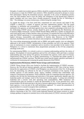 Strengths of smaller/non-resident agencies (NRAs) should be recognized and they should be involved
in the process to make the UNDAF more inclusive. NRAs should be contacted in advance to ensure
their participation. During the formulation process, especially in the course of identifying priority
areas, the staff members need to have the ability and willingness to look beyond their respective
agency mandates and view issues from a broader perspective, through the lens of ‘Delivering as
One’. The challenge is to ensure inclusiveness, without losing the strategic focus.
As regards the design, it has been noted that, commitment for each outcome and output in the
UNDAF is shared by a number of agencies and their implementing partners. This has posed
challenges in attribution and accountability. To ensure clear accountability, outputs should be
attributed to the agencies, as individual agencies have clear comparative advantages at this level. For
the forthcoming UNDAF process, priority should be given to strengthening the Monitoring and
Evaluation (M&E) framework. Current UNDAF Results Matrix (RM) has a number of indicators for
each result and for many of them, baseline values are missing. To maintain the focus of the RM and to
make the UNDAF operational, it is recommended that only few indicators are selected based on the
highest relevance, measurability and availability of baseline data. Moreover, in the UNDAF
document, the RM does not contain risk analysis and assumptions; it should be included in the RM.
The cross-cutting programming principles such as HRBA and gender equality were not adequately
addressed in the current UNDAF. Incorporation of these principles was left to the agencies. There
were no mechanisms to ensure compliance and no incentives were provided. In the context of the
Philippines it is critical to mainstream these programmatic principles as the UN has comparative
advantage in this area.
For mainstreaming HRBA, it is critical to arrive at a common understanding and have the clarity of
purpose. Development of concrete guidelines and tool kits will enhance skills and foster a common
understanding and vision among UN agencies, Government line agencies, LGUs and Civil Society
Organizations (CSOs). In the case of gender mainstreaming, it is important that gender equality is
mainstreamed into UNDAF outcomes. The RM must contain specific gender indicators and means of
verification for monitoring and evaluating the gender dimension of the UNDAF.
Implementation Mechanism, UNDAF Theme Groups and Coordination
UNDAF Theme Groups (TGs) were formed to facilitate the implementation of UNDAF outcomes.
However, the TGs did not function optimally, and were disbanded in 2007. One of the key factors
behind the low appreciation of UNDAF in the Philippines was discontinuity of the TGs. At the group
level, the functioning was affected by the lack of sustained commitment of the majority of the
member agencies of each thematic group. Agency mandates confined their relationships with
respective constituencies and partners, which curbed the scope for cooperation between agencies. TG
members also felt that the functioning and motivation of the groups significantly depends upon the
leadership quality and strategic vision of the Convener/convening agency. A strong and committed
leadership and a concrete work plan specifying clear responsibilities, M&E mechanism and
communications plan are essential to sustain the functionality of TGs. At the personal level, some
group members felt de-motivated due to the lack of genuine appreciation of their important roles. For
many agencies, it was not part of the staff performance appraisal4. To sustain the commitment of
group members it is crucial to recognize their contributions.
The UN Coordination Office (UNCO) should continue providing direction and coordination for
effective functioning of the TGs. UNCO needs dedicated financial and human resources to ensure
strategic guidance to agencies to maintain focus on the achievement of UNDAF outcomes and M&E.




4
    UNFPA has already included participation in the UNDAF process in its staff appraisal.
 
