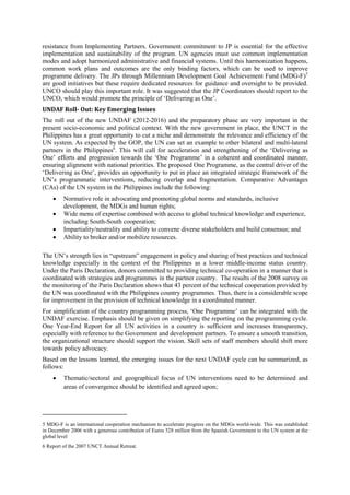resistance from Implementing Partners. Government commitment to JP is essential for the effective
implementation and sustainability of the program. UN agencies must use common implementation
modes and adopt harmonized administrative and financial systems. Until this harmonization happens,
common work plans and outcomes are the only binding factors, which can be used to improve
programme delivery. The JPs through Millennium Development Goal Achievement Fund (MDG-F)5
are good initiatives but these require dedicated resources for guidance and oversight to be provided.
UNCO should play this important role. It was suggested that the JP Coordinators should report to the
UNCO, which would promote the principle of ‘Delivering as One’.
UNDAF Roll- Out: Key Emerging Issues
The roll out of the new UNDAF (2012-2016) and the preparatory phase are very important in the
present socio-economic and political context. With the new government in place, the UNCT in the
Philippines has a great opportunity to cut a niche and demonstrate the relevance and efficiency of the
UN system. As expected by the GOP, the UN can set an example to other bilateral and multi-lateral
partners in the Philippines6. This will call for acceleration and strengthening of the ‘Delivering as
One’ efforts and progression towards the ‘One Programme’ in a coherent and coordinated manner,
ensuring alignment with national priorities. The proposed One Programme, as the central driver of the
‘Delivering as One’, provides an opportunity to put in place an integrated strategic framework of the
UN’s programmatic interventions, reducing overlap and fragmentation. Comparative Advantages
(CAs) of the UN system in the Philippines include the following:
    •    Normative role in advocating and promoting global norms and standards, inclusive
         development, the MDGs and human rights;
    •    Wide menu of expertise combined with access to global technical knowledge and experience,
         including South-South cooperation;
    •    Impartiality/neutrality and ability to convene diverse stakeholders and build consensus; and
    •    Ability to broker and/or mobilize resources.

The UN’s strength lies in “upstream” engagement in policy and sharing of best practices and technical
knowledge especially in the context of the Philippines as a lower middle-income status country.
Under the Paris Declaration, donors committed to providing technical co-operation in a manner that is
coordinated with strategies and programmes in the partner country. The results of the 2008 survey on
the monitoring of the Paris Declaration shows that 43 percent of the technical cooperation provided by
the UN was coordinated with the Philippines country programmes. Thus, there is a considerable scope
for improvement in the provision of technical knowledge in a coordinated manner.
For simplification of the country programming process, ‘One Programme’ can be integrated with the
UNDAF exercise. Emphasis should be given on simplifying the reporting on the programming cycle.
One Year-End Report for all UN activities in a country is sufficient and increases transparency,
especially with reference to the Government and development partners. To ensure a smooth transition,
the organizational structure should support the vision. Skill sets of staff members should shift more
towards policy advocacy.
Based on the lessons learned, the emerging issues for the next UNDAF cycle can be summarized, as
follows:
    •    Thematic/sectoral and geographical focus of UN interventions need to be determined and
         areas of convergence should be identified and agreed upon;




5 MDG-F is an international cooperation mechanism to accelerate progress on the MDGs world-wide. This was established
in December 2006 with a generous contribution of Euros 528 million from the Spanish Government to the UN system at the
global level
6 Report of the 2007 UNCT Annual Retreat.
 
