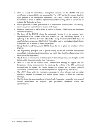 •   There is a need for establishing a management structure for the UNDAF with clear
          specification of responsibilities and accountability. The UNCT and the Government should be
          equal partners in the management mechanism. The UNDAF should be owned by the
          Government to ensure an effective implementation and monitoring, which is also crucial for
          realizing the ‘Delivering as One’;
      •   For an operational UNDAF, participation of all stakeholders, including LGUs, civil society,
          donors and private sector should be fostered at all stages;
      •   Enhanced engagement of NRAs should be ensured in the next UNDAF cycle and their inputs
          should be recognized;
      •   The focus of the UNDAF should be maintained, limiting it to the outcome level.
          Implementation of the UNDAF Action plan, to which the UNCT has already agreed7, is a
          right step in this direction. However, it has to be a living document and the RM should be
          modified whenever necessary. The UNDAF Action Plan must be revisited periodically by the
          UN agencies and its partners to review the progress;
      •   Strong Results-based Management (RBM) should be put in place for all phases of the
          UNDAF;
      •   The programming principles such as gender equality and HRBA should be mainstreamed
          more effectively in planning, implementation and M&E; these should also be promoted in the
          Government line departments;
      •   The JP should be implemented in the true spirit of ’Delivering as One’, and clear plan should
          be laid out for the transition to the ‘One Programme’;
      •   There is a need for an effective Joint Communication Strategy to support One UN
          Programme: external communication for improving the visibility of the UN, and internal
          communication to support the change management process and to ensure enhanced
          coordination. Communication can play an important role in popularizing the UNDAF;
      •   The UNCT should utilize its comparative advantage in policy advocacy and knowledge
          transfer to maintain its relevance in a middle income country: it should be a two-way
          exchange;
      •   The UN should play an enhanced role in South-South Cooperation – especially in the areas of
          disaster preparedness and response, good governance, democratic reform and
          decentralization.




7
    UNCT meeting, 14 April 2010
 
