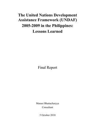 The United Nations Development
Assistance Framework (UNDAF)
 2005-2009 in the Philippines:
        Lessons Learned




          Final Report




         Manasi Bhattacharyya
              Consultant


            5 October 2010
 