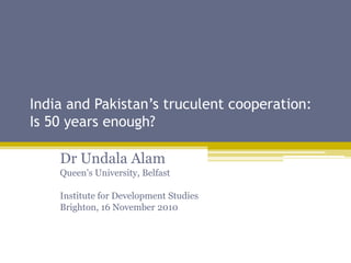 India and Pakistan’s truculent cooperation:
Is 50 years enough?
Dr Undala Alam
Queen’s University, Belfast
Institute for Development Studies
Brighton, 16 November 2010
 