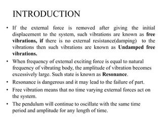 INTRODUCTION
• If the external force is removed after giving the initial
displacement to the system, such vibrations are known as free
vibrations, if there is no external resistance(damping) to the
vibrations then such vibrations are known as Undamped free
vibrations.
• When frequency of external exciting force is equal to natural
frequency of vibrating body, the amplitude of vibration becomes
excessively large. Such state is known as Resonance.
• Resonance is dangerous and it may lead to the failure of part.
• Free vibration means that no time varying external forces act on
the system.
• The pendulum will continue to oscillate with the same time
period and amplitude for any length of time.
 