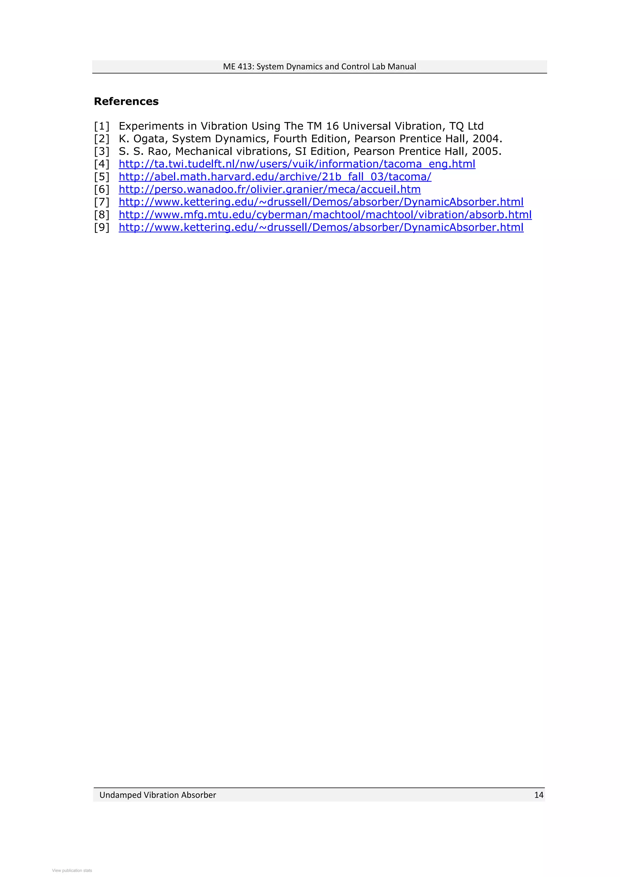 ME 413: System Dynamics and Control Lab Manual
Undamped Vibration Absorber 14
References
[1] Experiments in Vibration Using The TM 16 Universal Vibration, TQ Ltd
[2] K. Ogata, System Dynamics, Fourth Edition, Pearson Prentice Hall, 2004.
[3] S. S. Rao, Mechanical vibrations, SI Edition, Pearson Prentice Hall, 2005.
[4] http://ta.twi.tudelft.nl/nw/users/vuik/information/tacoma_eng.html
[5] http://abel.math.harvard.edu/archive/21b_fall_03/tacoma/
[6] http://perso.wanadoo.fr/olivier.granier/meca/accueil.htm
[7] http://www.kettering.edu/~drussell/Demos/absorber/DynamicAbsorber.html
[8] http://www.mfg.mtu.edu/cyberman/machtool/machtool/vibration/absorb.html
[9] http://www.kettering.edu/~drussell/Demos/absorber/DynamicAbsorber.html
View publication statsView publication stats
 