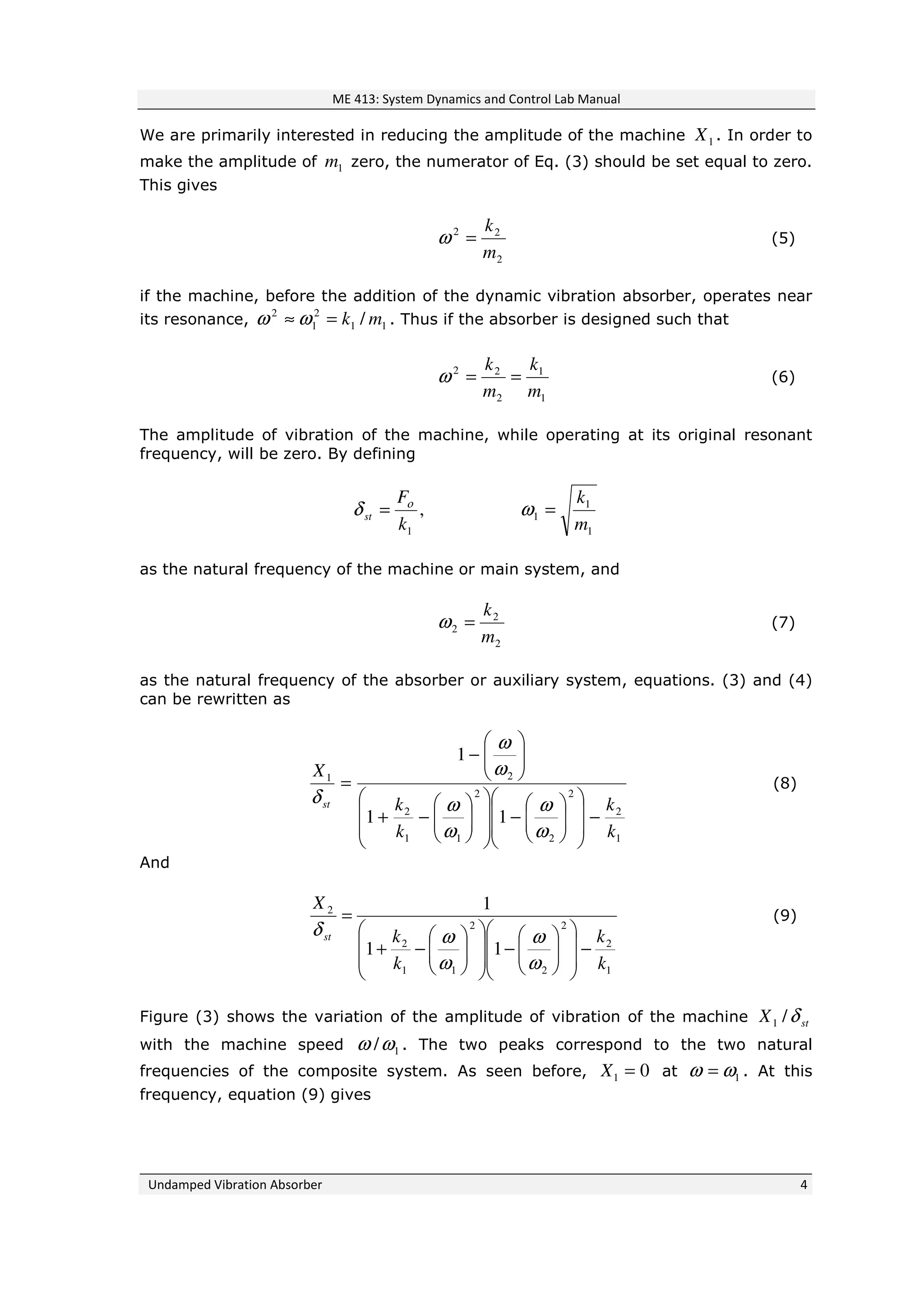 ME 413: System Dynamics and Control Lab Manual
Undamped Vibration Absorber 4
We are primarily interested in reducing the amplitude of the machine 1X . In order to
make the amplitude of 1m zero, the numerator of Eq. (3) should be set equal to zero.
This gives
2
22
m
k
=ω (5)
if the machine, before the addition of the dynamic vibration absorber, operates near
its resonance, 11
2
1
2
/ mk=≈ ωω . Thus if the absorber is designed such that
1
1
2
22
m
k
m
k
==ω (6)
The amplitude of vibration of the machine, while operating at its original resonant
frequency, will be zero. By defining
,
1k
F
st
ο
δ =
1
1
1
m
k
=ω
as the natural frequency of the machine or main system, and
2
2
2
m
k
=ω (7)
as the natural frequency of the absorber or auxiliary system, equations. (3) and (4)
can be rewritten as
1
2
2
2
2
11
2
21
11
1
k
k
k
k
X
st
−














−














−+






−
=
ω
ω
ω
ω
ω
ω
δ
(8)
And
1
2
2
2
2
11
2
2
11
1
k
k
k
k
X
st
−














−














−+
=
ω
ω
ω
ωδ
(9)
Figure (3) shows the variation of the amplitude of vibration of the machine stX δ/1
with the machine speed 1/ωω . The two peaks correspond to the two natural
frequencies of the composite system. As seen before, 01 =X at 1ωω = . At this
frequency, equation (9) gives
 