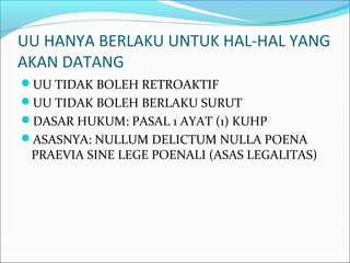 UU HANYA BERLAKU UNTUK HAL-HAL YANG
AKAN DATANG
UU TIDAK BOLEH RETROAKTIF
UU TIDAK BOLEH BERLAKU SURUT
DASAR HUKUM: PASAL 1 AYAT (1) KUHP
ASASNYA: NULLUM DELICTUM NULLA POENA
PRAEVIA SINE LEGE POENALI (ASAS LEGALITAS)
 