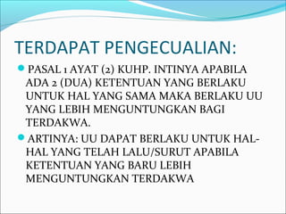 TERDAPAT PENGECUALIAN:
PASAL 1 AYAT (2) KUHP. INTINYA APABILA
ADA 2 (DUA) KETENTUAN YANG BERLAKU
UNTUK HAL YANG SAMA MAKA BERLAKU UU
YANG LEBIH MENGUNTUNGKAN BAGI
TERDAKWA.
ARTINYA: UU DAPAT BERLAKU UNTUK HAL-
HAL YANG TELAH LALU/SURUT APABILA
KETENTUAN YANG BARU LEBIH
MENGUNTUNGKAN TERDAKWA
 