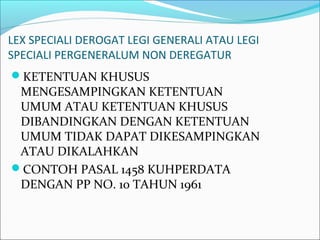 LEX SPECIALI DEROGAT LEGI GENERALI ATAU LEGI
SPECIALI PERGENERALUM NON DEREGATUR
KETENTUAN KHUSUS
MENGESAMPINGKAN KETENTUAN
UMUM ATAU KETENTUAN KHUSUS
DIBANDINGKAN DENGAN KETENTUAN
UMUM TIDAK DAPAT DIKESAMPINGKAN
ATAU DIKALAHKAN
CONTOH PASAL 1458 KUHPERDATA
DENGAN PP NO. 10 TAHUN 1961
 