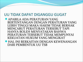 UU TIDAK DAPAT DIGANGGU GUGAT
APABILA ADA PERATURAN YANG
BERTENTANGAN DENGAN PERATURAN YANG
LEBIH TINGGI MAKA HAKIM TIDAK BERHAK
MENCABUT PERATURAN TERSEBUT TAPI
HANYA BOLEH MENYATAKAN BAHWA
PERATURAN TERSEBUT TIDAK MEMPUNYAI
KEKUATAN HUKUM YANG MENGIKAT
HAL INI BERKAITAN DENGAN KEWENANGAN
DARI PEMBENTUK UU TSB
 