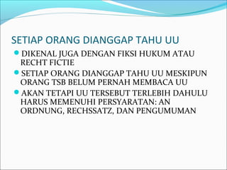 SETIAP ORANG DIANGGAP TAHU UU
DIKENAL JUGA DENGAN FIKSI HUKUM ATAU
RECHT FICTIE
SETIAP ORANG DIANGGAP TAHU UU MESKIPUN
ORANG TSB BELUM PERNAH MEMBACA UU
AKAN TETAPI UU TERSEBUT TERLEBIH DAHULU
HARUS MEMENUHI PERSYARATAN: AN
ORDNUNG, RECHSSATZ, DAN PENGUMUMAN
 