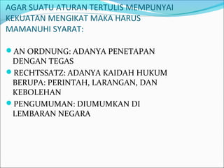 AGAR SUATU ATURAN TERTULIS MEMPUNYAI
KEKUATAN MENGIKAT MAKA HARUS
MAMANUHI SYARAT:
AN ORDNUNG: ADANYA PENETAPAN
DENGAN TEGAS
RECHTSSATZ: ADANYA KAIDAH HUKUM
BERUPA: PERINTAH, LARANGAN, DAN
KEBOLEHAN
PENGUMUMAN: DIUMUMKAN DI
LEMBARAN NEGARA
 