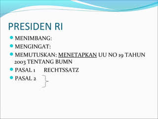 PRESIDEN RI
MENIMBANG:
MENGINGAT:
MEMUTUSKAN: MENETAPKAN UU NO 19 TAHUN
2003 TENTANG BUMN
PASAL 1 RECHTSSATZ
PASAL 2
 