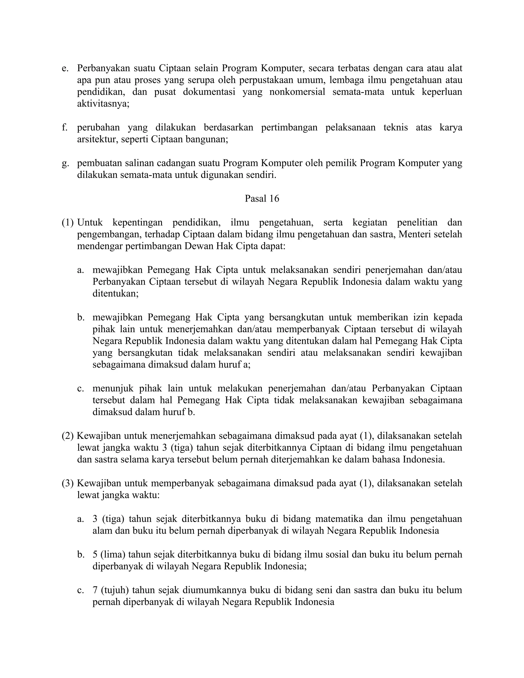 e. Perbanyakan suatu Ciptaan selain Program Komputer, secara terbatas dengan cara atau alat
   apa pun atau proses yang serupa oleh perpustakaan umum, lembaga ilmu pengetahuan atau
   pendidikan, dan pusat dokumentasi yang nonkomersial semata-mata untuk keperluan
   aktivitasnya;

f. perubahan yang dilakukan berdasarkan pertimbangan pelaksanaan teknis atas karya
   arsitektur, seperti Ciptaan bangunan;

g. pembuatan salinan cadangan suatu Program Komputer oleh pemilik Program Komputer yang
   dilakukan semata-mata untuk digunakan sendiri.

                                          Pasal 16

(1) Untuk kepentingan pendidikan, ilmu pengetahuan, serta kegiatan penelitian dan
    pengembangan, terhadap Ciptaan dalam bidang ilmu pengetahuan dan sastra, Menteri setelah
    mendengar pertimbangan Dewan Hak Cipta dapat:

   a. mewajibkan Pemegang Hak Cipta untuk melaksanakan sendiri penerjemahan dan/atau
      Perbanyakan Ciptaan tersebut di wilayah Negara Republik Indonesia dalam waktu yang
      ditentukan;

   b. mewajibkan Pemegang Hak Cipta yang bersangkutan untuk memberikan izin kepada
      pihak lain untuk menerjemahkan dan/atau memperbanyak Ciptaan tersebut di wilayah
      Negara Republik Indonesia dalam waktu yang ditentukan dalam hal Pemegang Hak Cipta
      yang bersangkutan tidak melaksanakan sendiri atau melaksanakan sendiri kewajiban
      sebagaimana dimaksud dalam huruf a;

   c. menunjuk pihak lain untuk melakukan penerjemahan dan/atau Perbanyakan Ciptaan
      tersebut dalam hal Pemegang Hak Cipta tidak melaksanakan kewajiban sebagaimana
      dimaksud dalam huruf b.

(2) Kewajiban untuk menerjemahkan sebagaimana dimaksud pada ayat (1), dilaksanakan setelah
    lewat jangka waktu 3 (tiga) tahun sejak diterbitkannya Ciptaan di bidang ilmu pengetahuan
    dan sastra selama karya tersebut belum pernah diterjemahkan ke dalam bahasa Indonesia.

(3) Kewajiban untuk memperbanyak sebagaimana dimaksud pada ayat (1), dilaksanakan setelah
    lewat jangka waktu:

   a. 3 (tiga) tahun sejak diterbitkannya buku di bidang matematika dan ilmu pengetahuan
      alam dan buku itu belum pernah diperbanyak di wilayah Negara Republik Indonesia

   b. 5 (lima) tahun sejak diterbitkannya buku di bidang ilmu sosial dan buku itu belum pernah
      diperbanyak di wilayah Negara Republik Indonesia;

   c. 7 (tujuh) tahun sejak diumumkannya buku di bidang seni dan sastra dan buku itu belum
      pernah diperbanyak di wilayah Negara Republik Indonesia
 